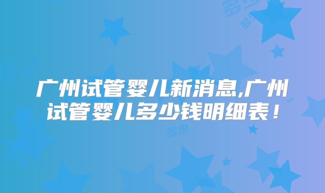 广州试管婴儿新消息,广州试管婴儿多少钱明细表！