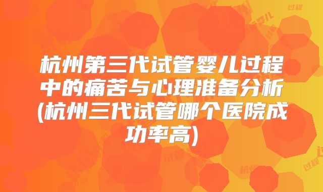 杭州第三代试管婴儿过程中的痛苦与心理准备分析(杭州三代试管哪个医院成功率高)