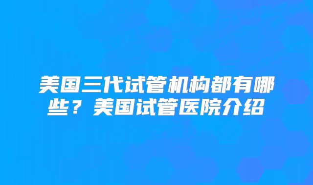 美国三代试管机构都有哪些?美国试管医院介绍