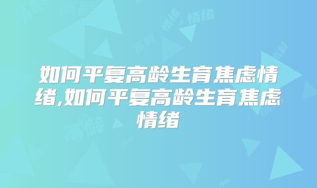 如何平复高龄生育焦虑情绪,如何平复高龄生育焦虑情绪