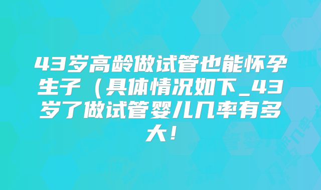 43岁高龄做试管也能怀孕生子（具体情况如下_43岁了做试管婴儿几率有多大！
