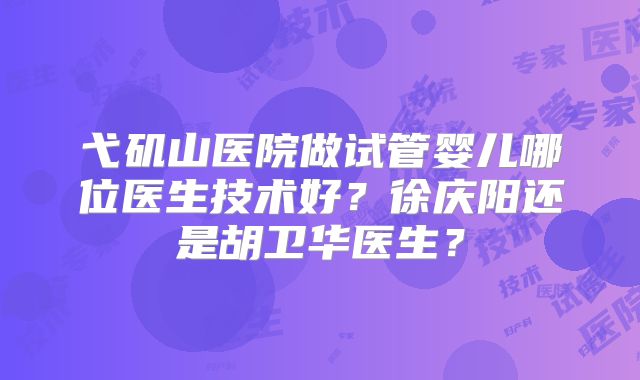 弋矶山医院做试管婴儿哪位医生技术好?徐庆阳还是胡卫华医生?