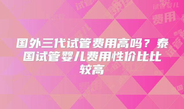国外三代试管费用高吗？泰国试管婴儿费用性价比比较高