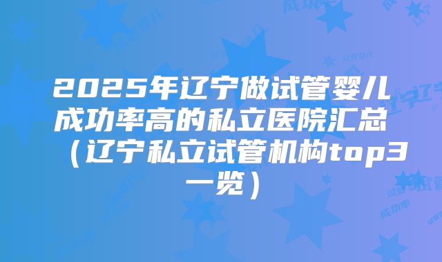 2025年辽宁做试管婴儿成功率高的私立医院汇总(辽宁私立试管机构top3一览)