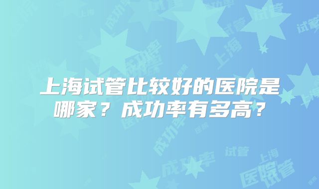 上海试管比较好的医院是哪家？成功率有多高？