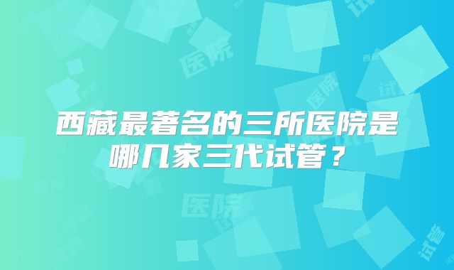 西藏最著名的三所医院是哪几家三代试管?