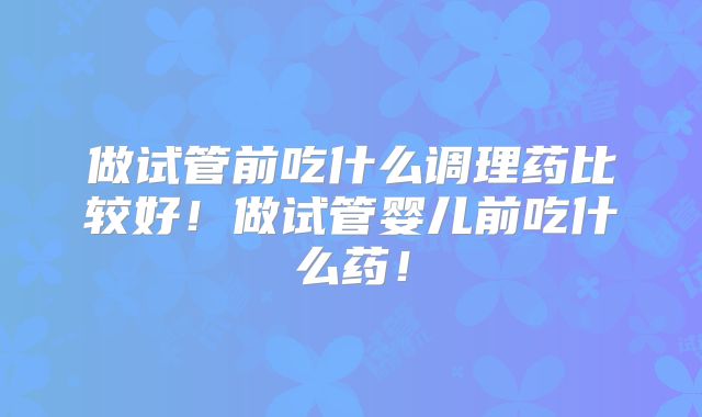 做试管前吃什么调理药比较好！做试管婴儿前吃什么药！