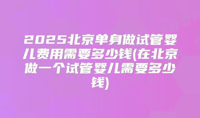 2025北京单身做试管婴儿费用需要多少钱(在北京做一个试管婴儿需要多少钱)