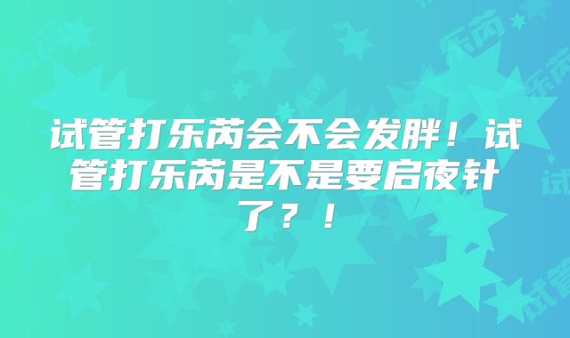 试管打乐芮会不会发胖!试管打乐芮是不是要启夜针了?!