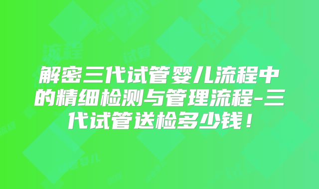 解密三代试管婴儿流程中的精细检测与管理流程-三代试管送检多少钱！