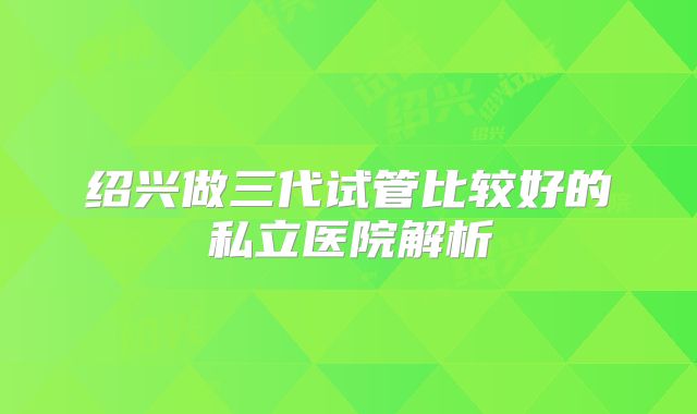 绍兴做三代试管比较好的私立医院解析