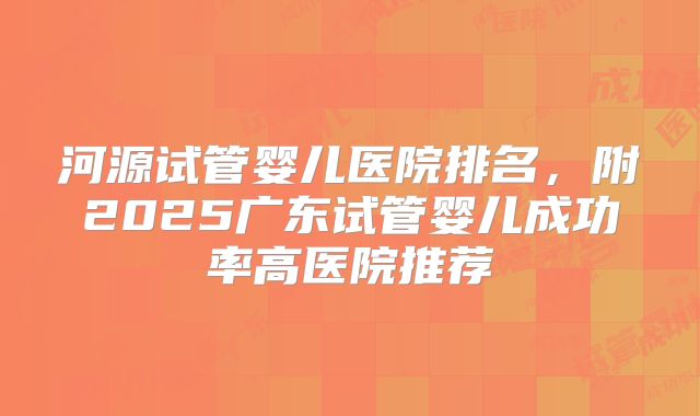 河源试管婴儿医院排名，附2025广东试管婴儿成功率高医院推荐