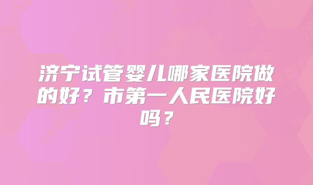 济宁试管婴儿哪家医院做的好?市第一人民医院好吗?