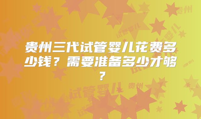 贵州三代试管婴儿花费多少钱？需要准备多少才够？