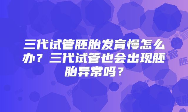 三代试管胚胎发育慢怎么办？三代试管也会出现胚胎异常吗？