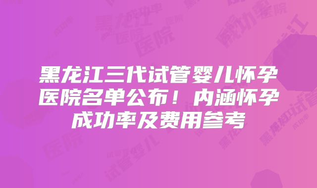 黑龙江三代试管婴儿怀孕医院名单公布！内涵怀孕成功率及费用参考