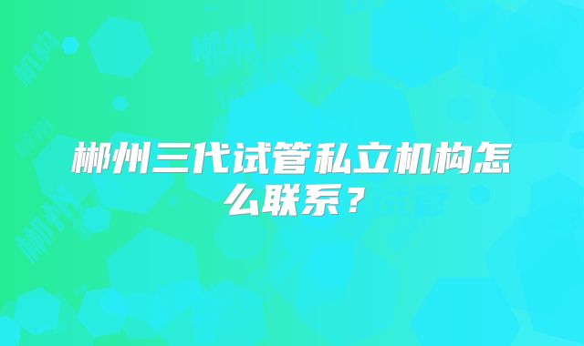郴州三代试管私立机构怎么联系？