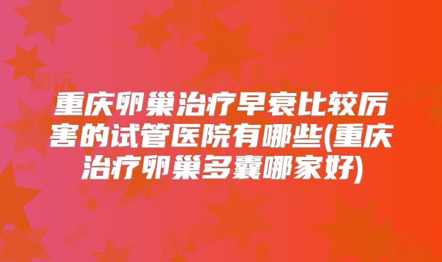 重庆卵巢治疗早衰比较厉害的试管医院有哪些(重庆治疗卵巢多囊哪家好)