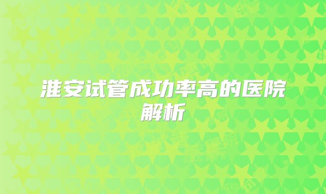 淮安试管成功率高的医院解析