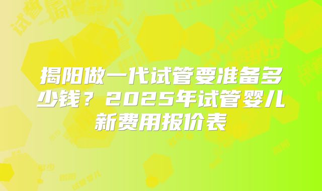 揭阳做一代试管要准备多少钱?2025年试管婴儿新费用报价表