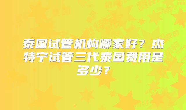 泰国试管机构哪家好？杰特宁试管三代泰国费用是多少？