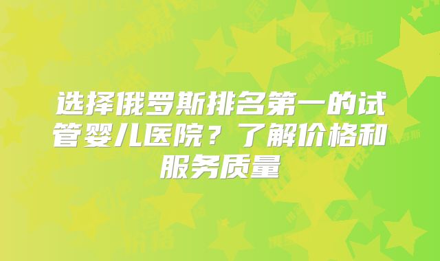 选择俄罗斯排名第一的试管婴儿医院？了解价格和服务质量