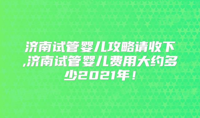 济南试管婴儿攻略请收下,济南试管婴儿费用大约多少2021年!
