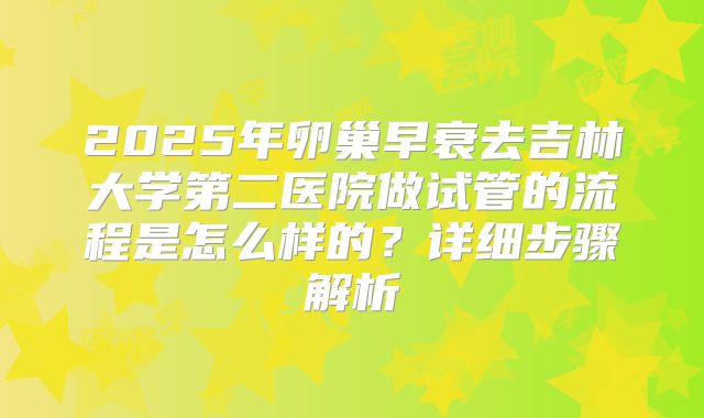 2025年卵巢早衰去吉林大学第二医院做试管的流程是怎么样的?详细步骤解析