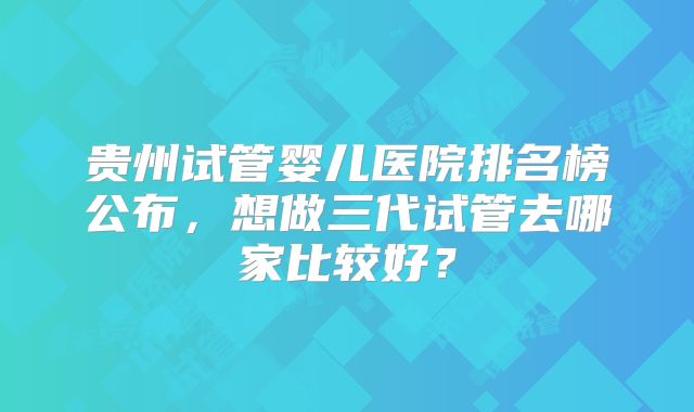 贵州试管婴儿医院排名榜公布,想做三代试管去哪家比较好?