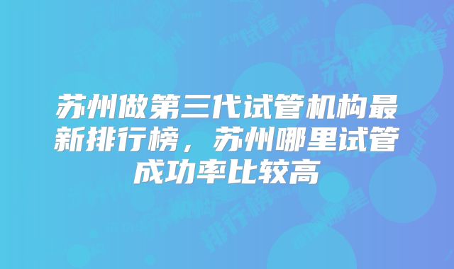苏州做第三代试管机构最新排行榜，苏州哪里试管成功率比较高