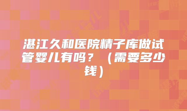 湛江久和医院精子库做试管婴儿有吗？（需要多少钱）
