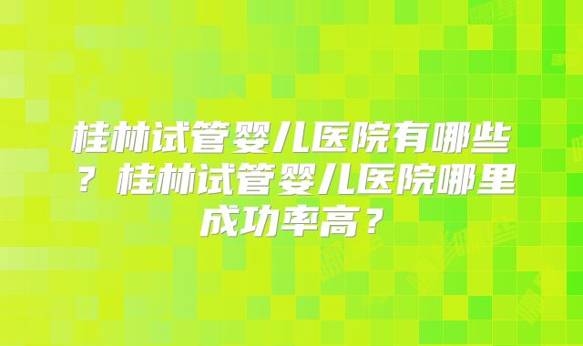 桂林试管婴儿医院有哪些？桂林试管婴儿医院哪里成功率高？