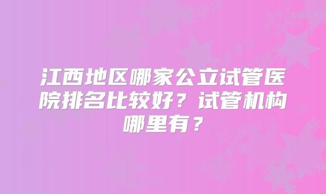 江西地区哪家公立试管医院排名比较好?试管机构哪里有?