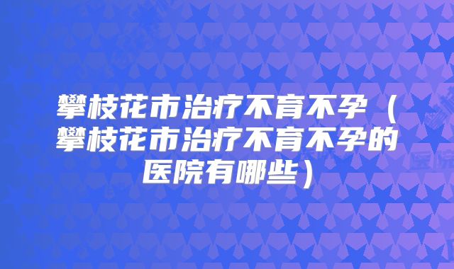 攀枝花市治疗不育不孕（攀枝花市治疗不育不孕的医院有哪些）