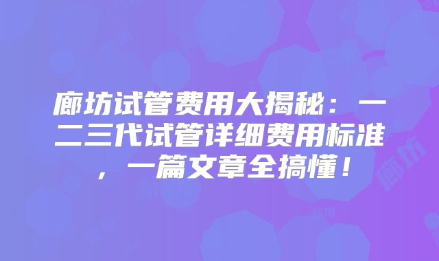 廊坊试管费用大揭秘：一二三代试管详细费用标准，一篇文章全搞懂！