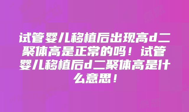 试管婴儿移植后出现高d二聚体高是正常的吗！试管婴儿移植后d二聚体高是什么意思！