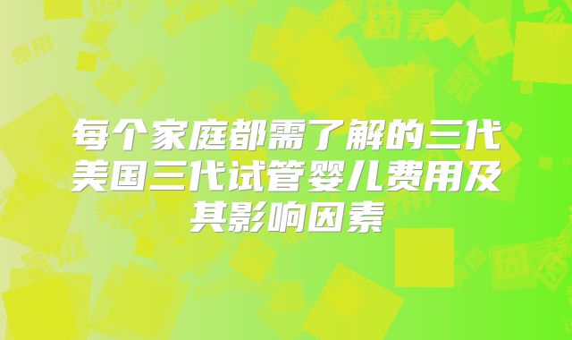 每个家庭都需了解的三代美国三代试管婴儿费用及其影响因素