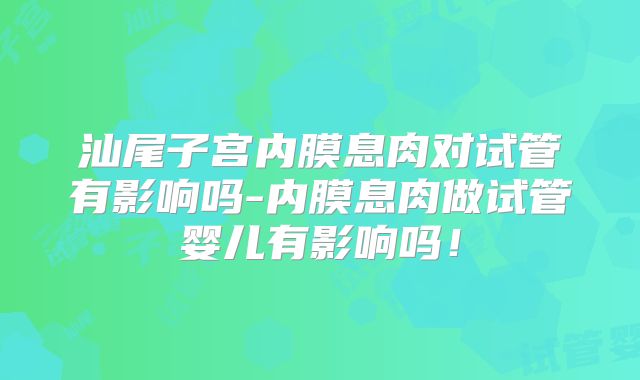 汕尾子宫内膜息肉对试管有影响吗-内膜息肉做试管婴儿有影响吗！