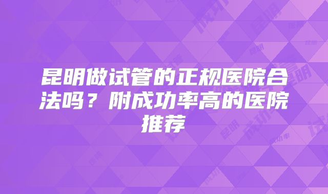 昆明做试管的正规医院合法吗?附成功率高的医院推荐