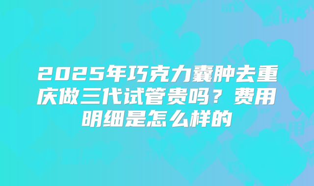 2025年巧克力囊肿去重庆做三代试管贵吗?费用明细是怎么样的