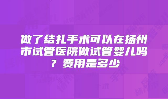 做了结扎手术可以在扬州市试管医院做试管婴儿吗？费用是多少