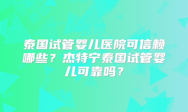 泰国试管婴儿医院可信赖哪些?杰特宁泰国试管婴儿可靠吗?