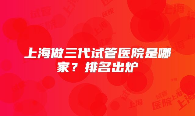 上海做三代试管医院是哪家？排名出炉