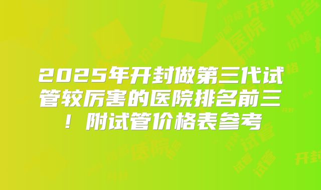 2025年开封做第三代试管较厉害的医院排名前三！附试管价格表参考