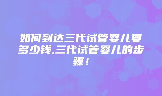 如何到达三代试管婴儿要多少钱,三代试管婴儿的步骤!