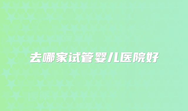 去哪家试管婴儿医院好