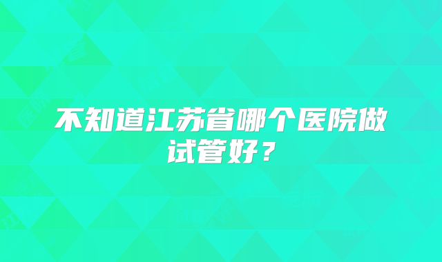 不知道江苏省哪个医院做试管好？