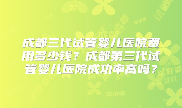 成都三代试管婴儿医院费用多少钱?成都第三代试管婴儿医院成功率高吗?