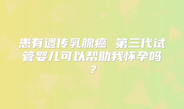 患有遗传乳腺癌 第三代试管婴儿可以帮助我怀孕吗？