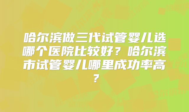 哈尔滨做三代试管婴儿选哪个医院比较好?哈尔滨市试管婴儿哪里成功率高?